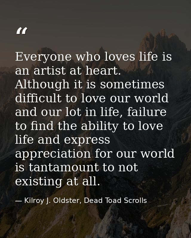 Everyone who loves life is an artist at heart. Although it is sometimes difficult to love our world and our lot in life, — Kilroy J. Oldster, Dead Toad Scrolls
