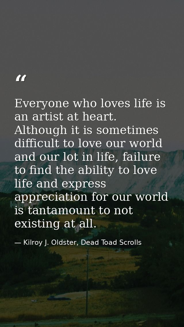 Everyone who loves life is an artist at heart. Although it is sometimes difficult to love our world and our lot in life, — Kilroy J. Oldster, Dead Toad Scrolls