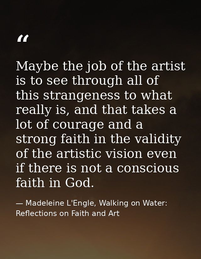 Maybe the job of the artist is to see through all of this strangeness to what really is, and that takes a lot of courage — Madeleine L'Engle, Walking on Water: Reflections on Faith and Art