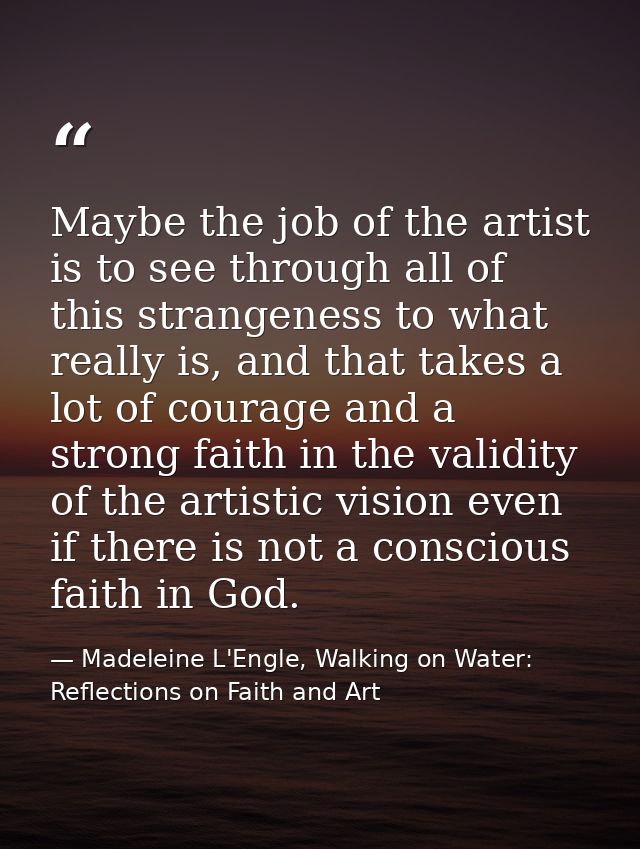 Maybe the job of the artist is to see through all of this strangeness to what really is, and that takes a lot of courage — Madeleine L'Engle, Walking on Water: Reflections on Faith and Art