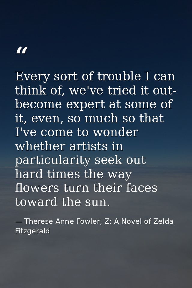 Every sort of trouble I can think of, we've tried it out- become expert at some of it, even, so much so that I've come t — Therese Anne Fowler, Z: A Novel of Zelda Fitzgerald