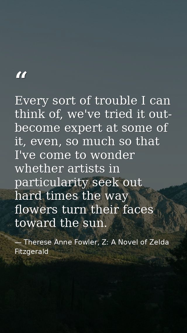 Every sort of trouble I can think of, we've tried it out- become expert at some of it, even, so much so that I've come t — Therese Anne Fowler, Z: A Novel of Zelda Fitzgerald