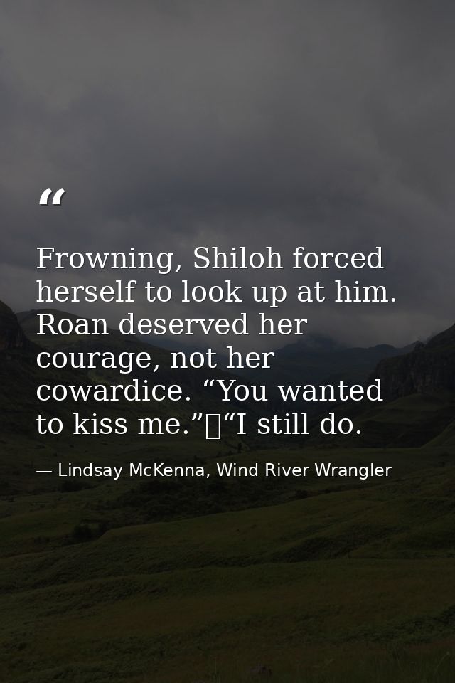 Frowning, Shiloh forced herself to look up at him. Roan deserved her courage, not her cowardice. “You wanted to kiss me. — Lindsay McKenna, Wind River Wrangler