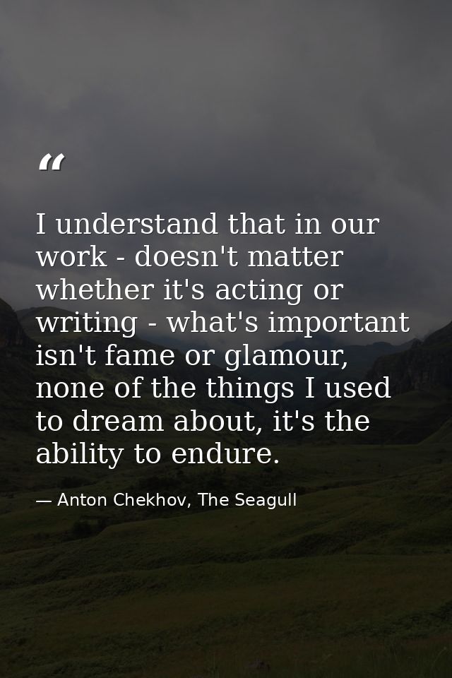 I understand that in our work - doesn't matter whether it's acting or writing - what's important isn't fame or glamour,  — Anton Chekhov, The Seagull