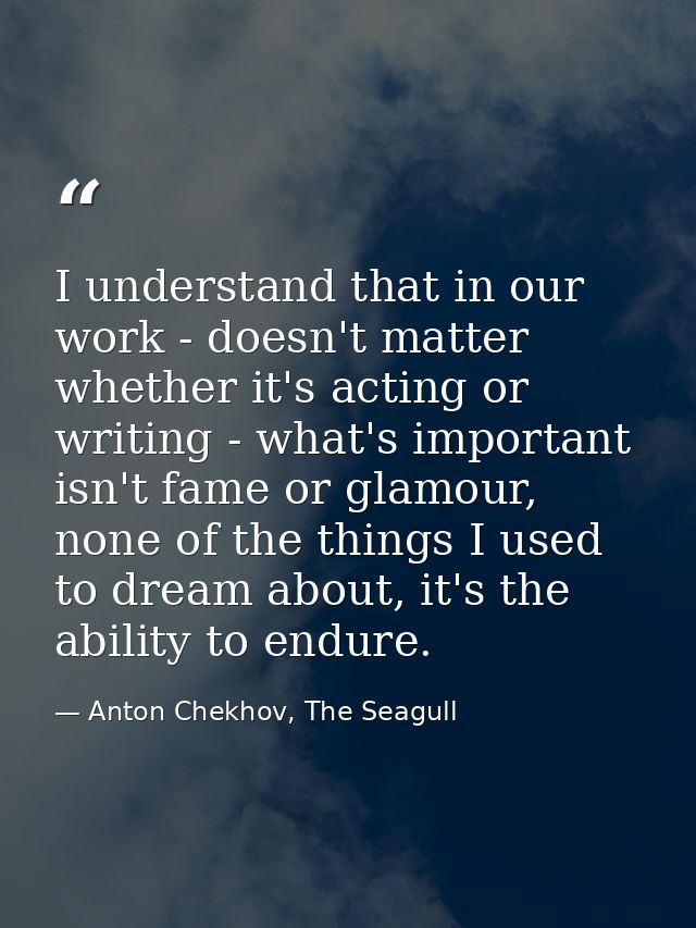 I understand that in our work - doesn't matter whether it's acting or writing - what's important isn't fame or glamour,  — Anton Chekhov, The Seagull