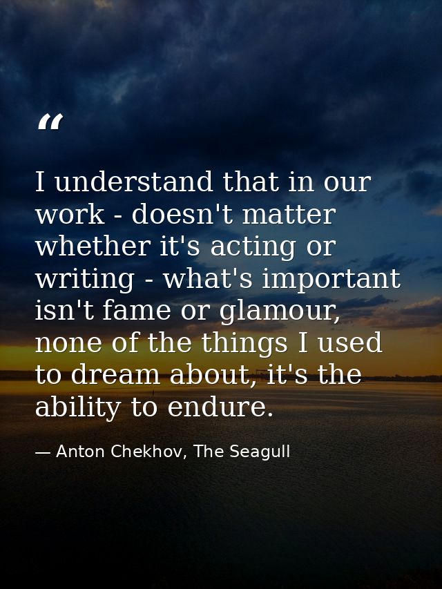 I understand that in our work - doesn't matter whether it's acting or writing - what's important isn't fame or glamour,  — Anton Chekhov, The Seagull