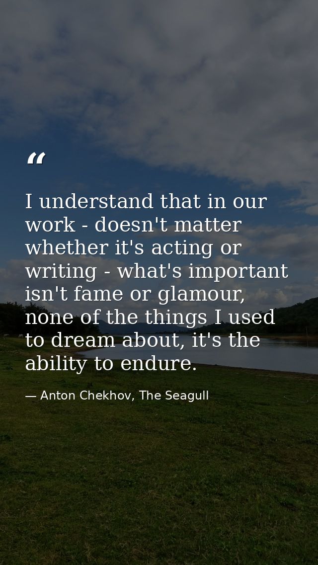 I understand that in our work - doesn't matter whether it's acting or writing - what's important isn't fame or glamour,  — Anton Chekhov, The Seagull