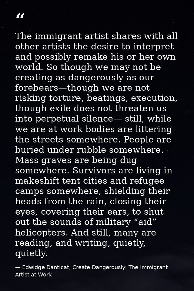 The immigrant artist shares with all other artists the desire to interpret and possibly remake his or her own world. So  — Edwidge Danticat, Create Dangerously: The Immigrant Artist at Work