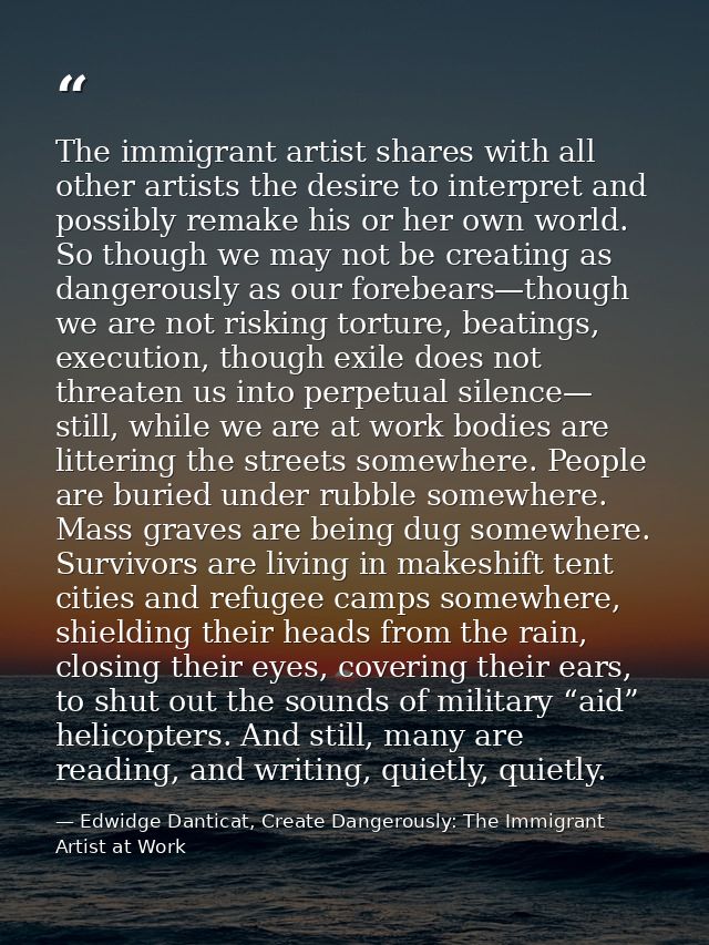 The immigrant artist shares with all other artists the desire to interpret and possibly remake his or her own world. So  — Edwidge Danticat, Create Dangerously: The Immigrant Artist at Work