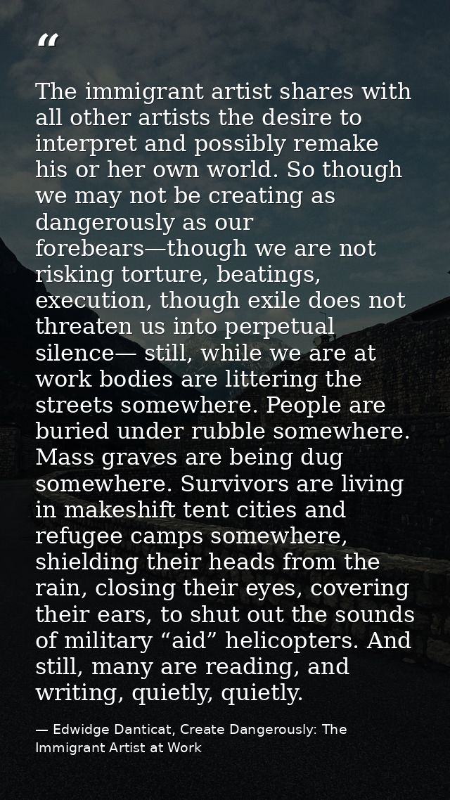 The immigrant artist shares with all other artists the desire to interpret and possibly remake his or her own world. So  — Edwidge Danticat, Create Dangerously: The Immigrant Artist at Work