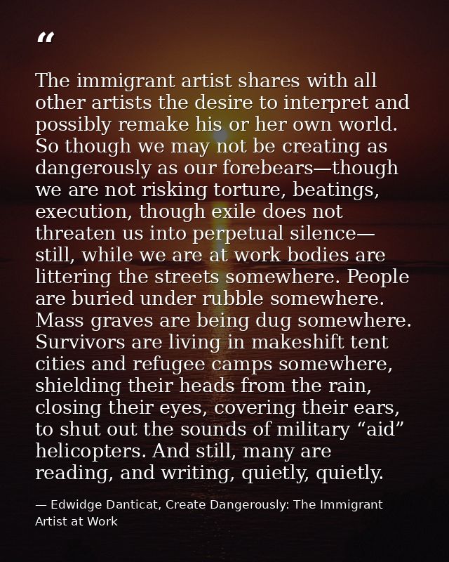 The immigrant artist shares with all other artists the desire to interpret and possibly remake his or her own world. So  — Edwidge Danticat, Create Dangerously: The Immigrant Artist at Work