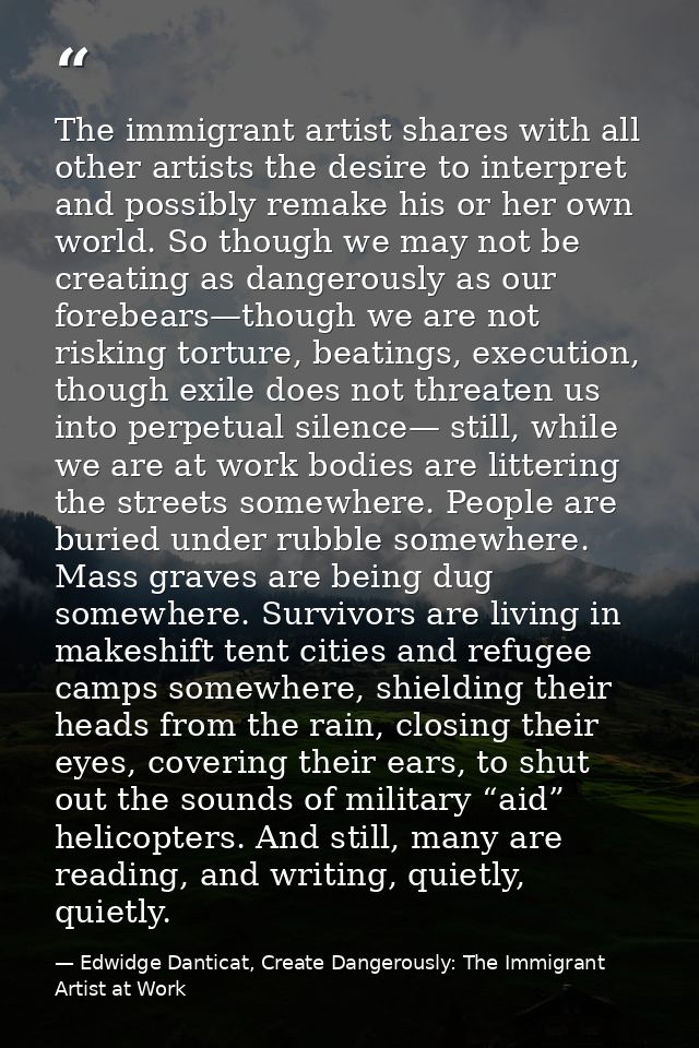 The immigrant artist shares with all other artists the desire to interpret and possibly remake his or her own world. So  — Edwidge Danticat, Create Dangerously: The Immigrant Artist at Work