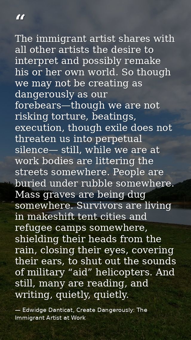 The immigrant artist shares with all other artists the desire to interpret and possibly remake his or her own world. So  — Edwidge Danticat, Create Dangerously: The Immigrant Artist at Work