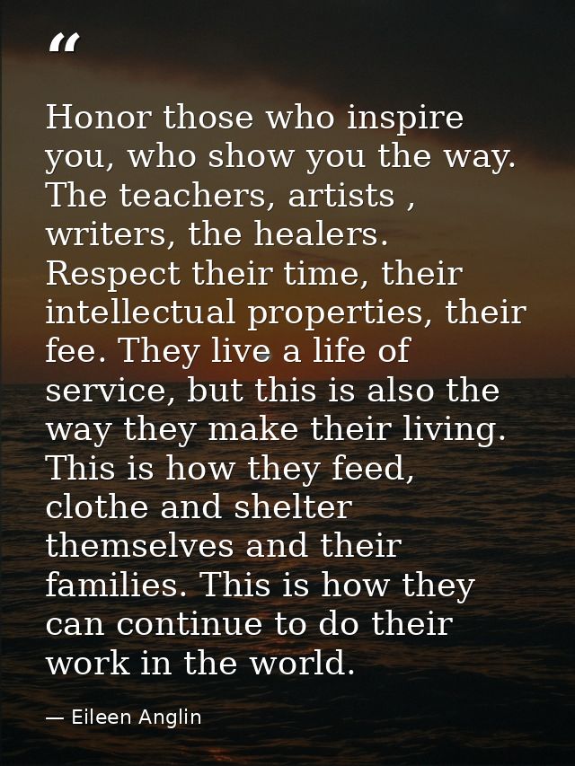 Honor those who inspire you, who show you the way. The teachers, artists , writers, the healers. Respect their time, the — Eileen Anglin