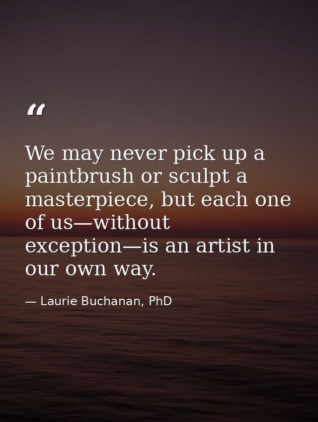 We may never pick up a paintbrush or sculpt a masterpiece, but each one of us—without exception—is an artist in our own  — Laurie Buchanan, PhD