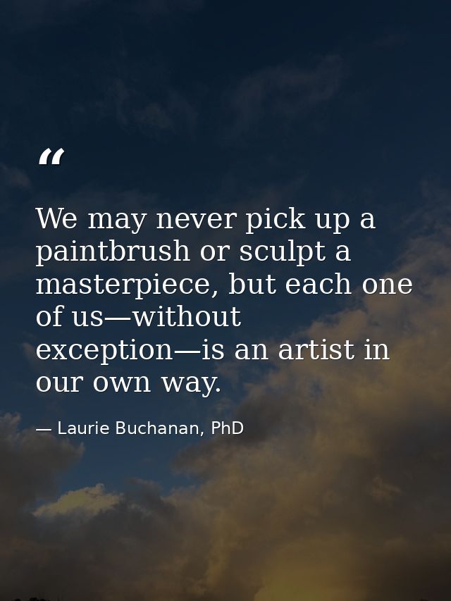 We may never pick up a paintbrush or sculpt a masterpiece, but each one of us—without exception—is an artist in our own  — Laurie Buchanan, PhD