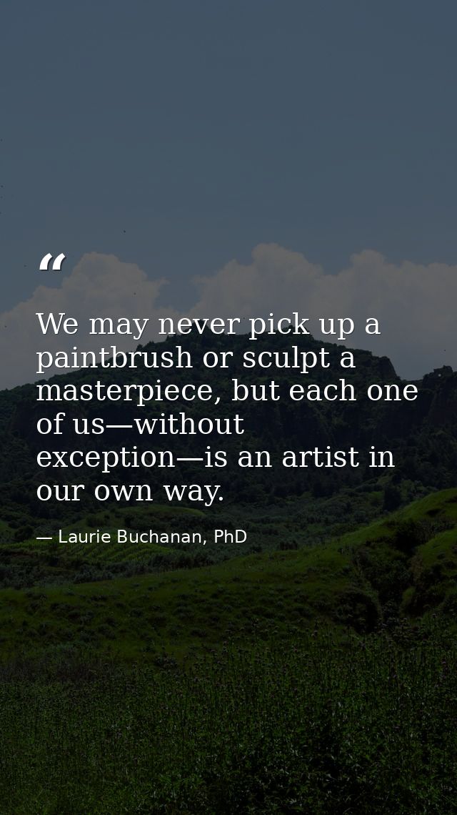 We may never pick up a paintbrush or sculpt a masterpiece, but each one of us—without exception—is an artist in our own  — Laurie Buchanan, PhD