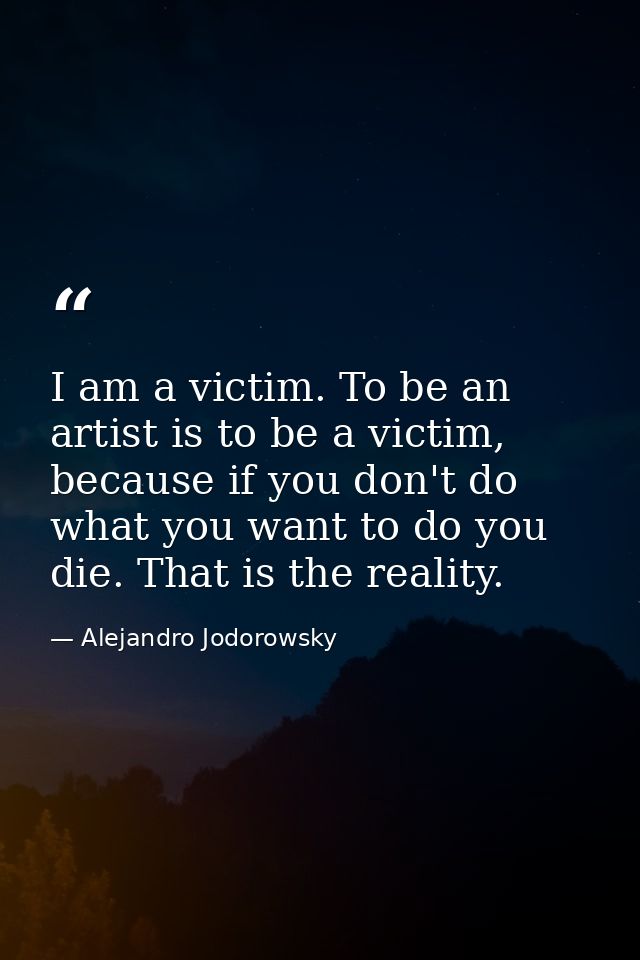 I am a victim. To be an artist is to be a victim, because if you don't do what you want to do you die. That is the reali — Alejandro Jodorowsky