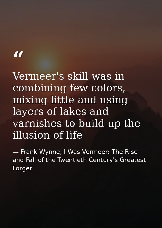Vermeer's skill was in combining few colors, mixing little and using layers of lakes and varnishes to build up the illus — Frank Wynne, I Was Vermeer: The Rise and Fall of the Twentieth Century's Greatest Forger
