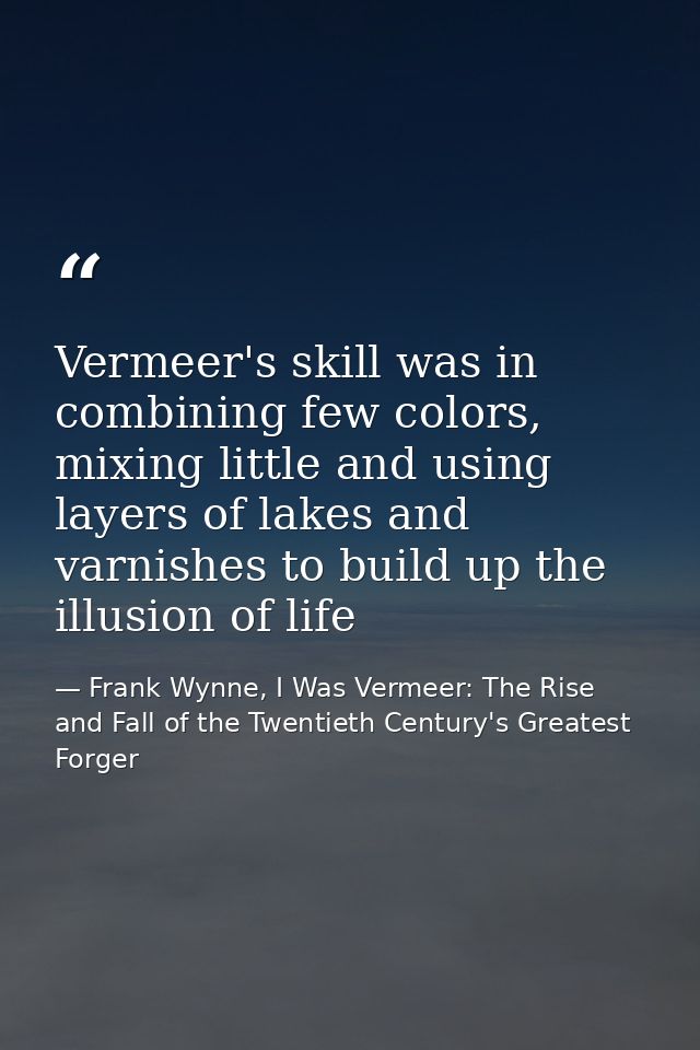 Vermeer's skill was in combining few colors, mixing little and using layers of lakes and varnishes to build up the illus — Frank Wynne, I Was Vermeer: The Rise and Fall of the Twentieth Century's Greatest Forger