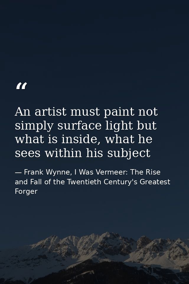 An artist must paint not simply surface light but what is inside, what he sees within his subject — Frank Wynne, I Was Vermeer: The Rise and Fall of the Twentieth Century's Greatest Forger