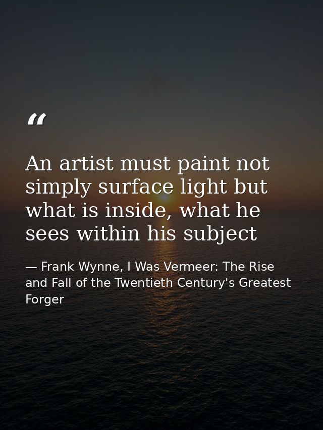 An artist must paint not simply surface light but what is inside, what he sees within his subject — Frank Wynne, I Was Vermeer: The Rise and Fall of the Twentieth Century's Greatest Forger