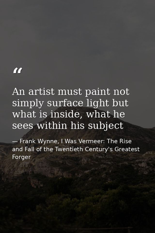 An artist must paint not simply surface light but what is inside, what he sees within his subject — Frank Wynne, I Was Vermeer: The Rise and Fall of the Twentieth Century's Greatest Forger