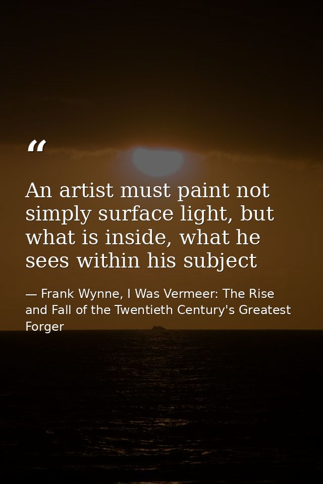 An artist must paint not simply surface light, but what is inside, what he sees within his subject — Frank Wynne, I Was Vermeer: The Rise and Fall of the Twentieth Century's Greatest Forger