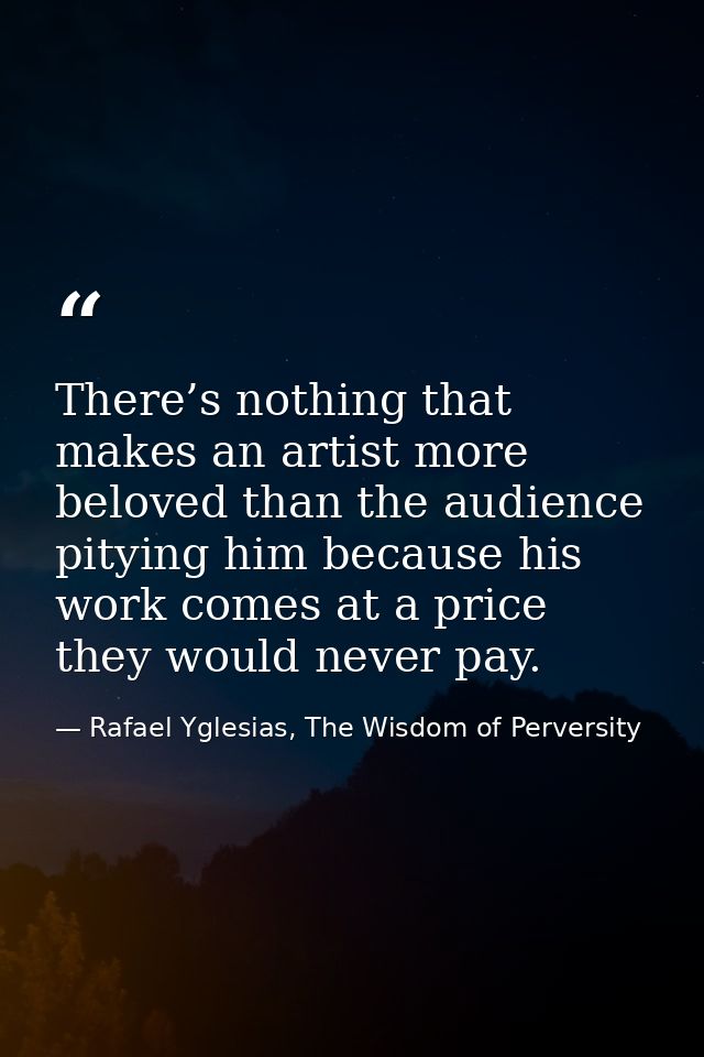 There’s nothing that makes an artist more beloved than the audience pitying him because his work comes at a price they w — Rafael Yglesias, The Wisdom of Perversity
