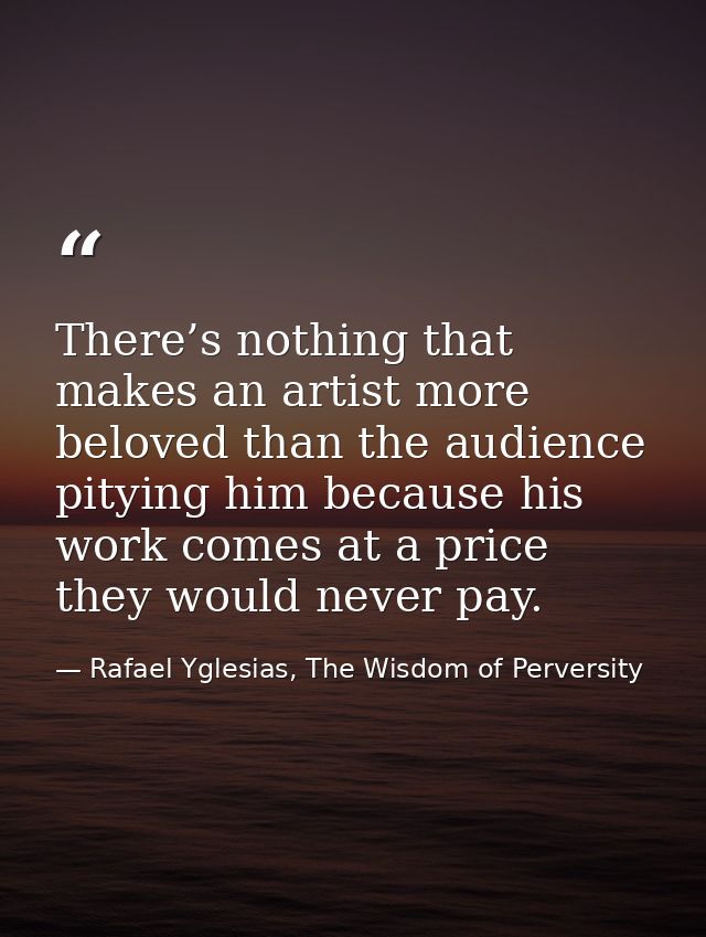 There’s nothing that makes an artist more beloved than the audience pitying him because his work comes at a price they w — Rafael Yglesias, The Wisdom of Perversity