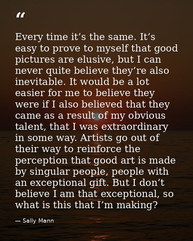 Every time it’s the same. It’s easy to prove to myself that good pictures are elusive, but I can never quite believe the — Sally Mann