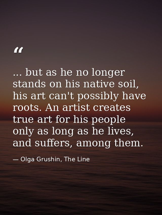 ... but as he no longer stands on his native soil, his art can't possibly have roots. An artist creates true art for his — Olga Grushin, The Line