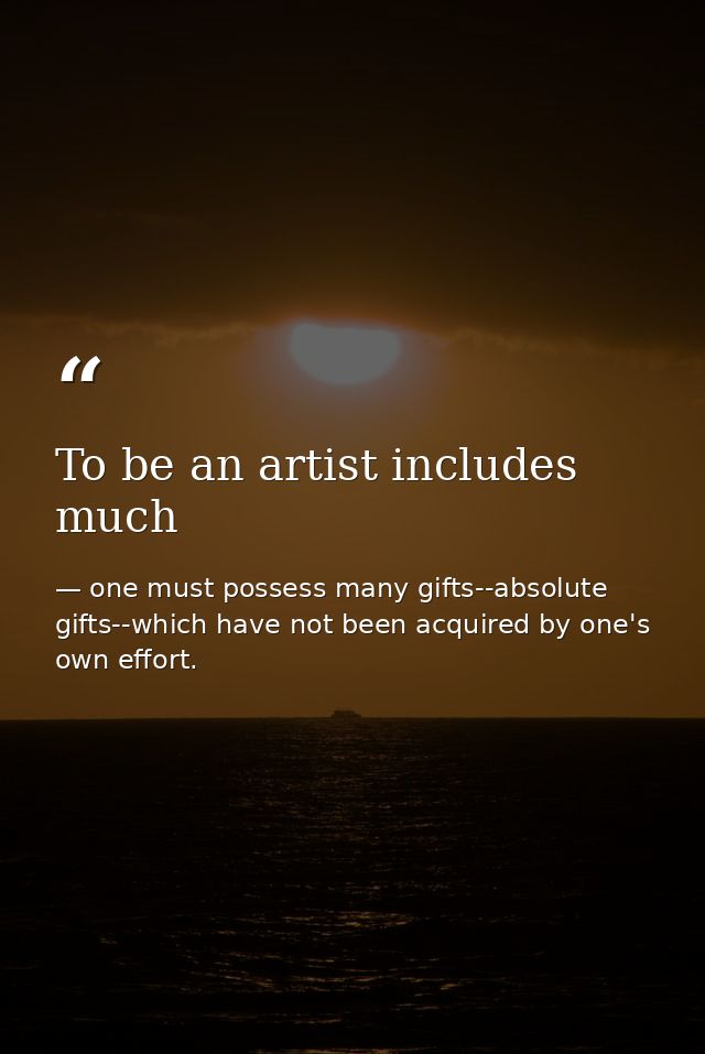 To be an artist includes much — one must possess many gifts--absolute gifts--which have not been acquired by one's own effort.