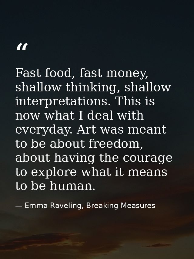 Fast food, fast money, shallow thinking, shallow interpretations. This is now what I deal with everyday. Art was meant t — Emma Raveling, Breaking Measures