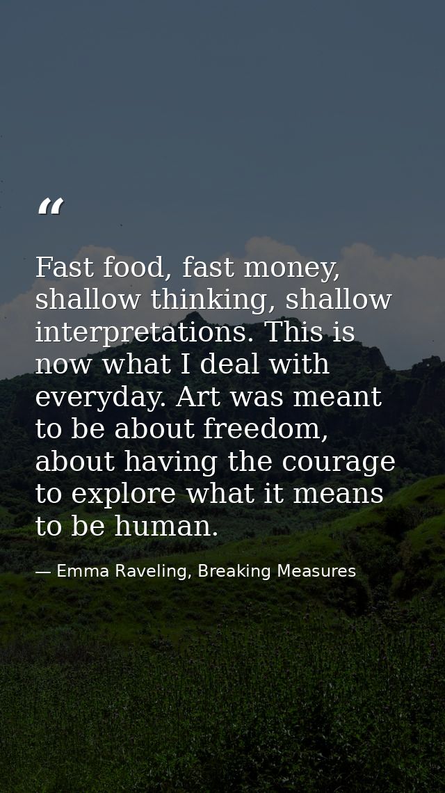 Fast food, fast money, shallow thinking, shallow interpretations. This is now what I deal with everyday. Art was meant t — Emma Raveling, Breaking Measures