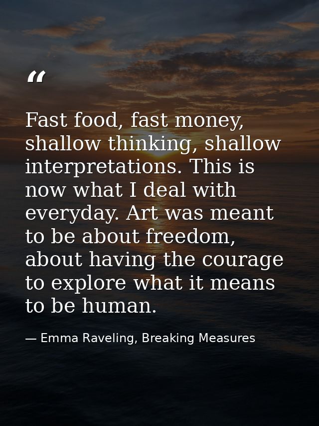 Fast food, fast money, shallow thinking, shallow interpretations. This is now what I deal with everyday. Art was meant t — Emma Raveling, Breaking Measures