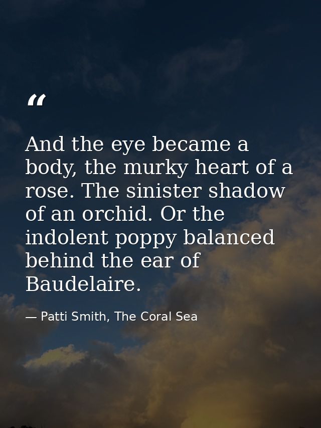 And the eye became a body, the murky heart of a rose. The sinister shadow of an orchid. Or the indolent poppy balanced b — Patti Smith, The Coral Sea