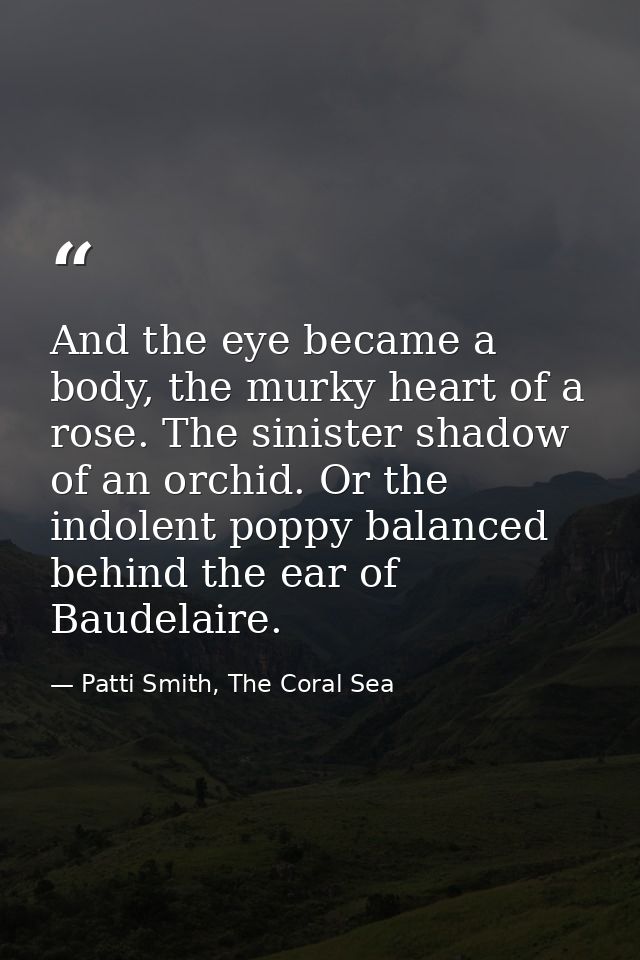 And the eye became a body, the murky heart of a rose. The sinister shadow of an orchid. Or the indolent poppy balanced b — Patti Smith, The Coral Sea