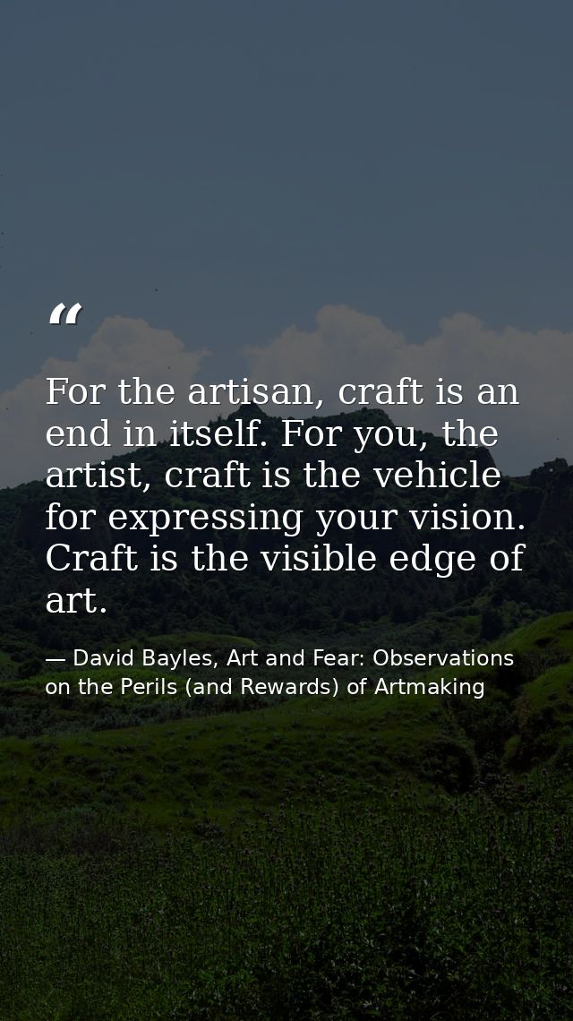 For the artisan, craft is an end in itself. For you, the artist, craft is the vehicle for expressing your vision. Craft  — David Bayles, Art and Fear: Observations on the Perils (and Rewards) of Artmaking