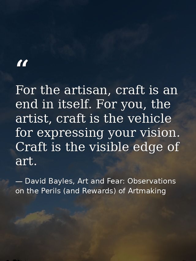 For the artisan, craft is an end in itself. For you, the artist, craft is the vehicle for expressing your vision. Craft  — David Bayles, Art and Fear: Observations on the Perils (and Rewards) of Artmaking