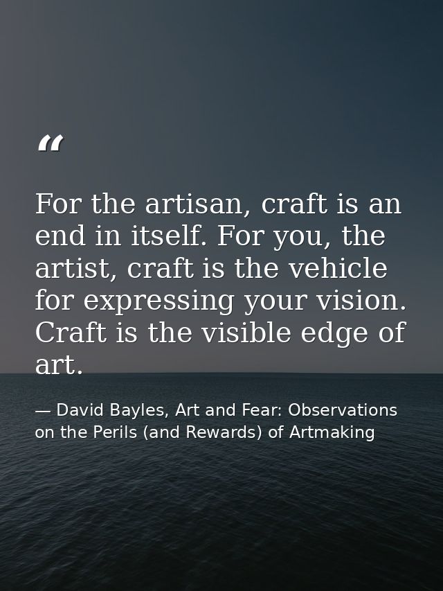 For the artisan, craft is an end in itself. For you, the artist, craft is the vehicle for expressing your vision. Craft  — David Bayles, Art and Fear: Observations on the Perils (and Rewards) of Artmaking