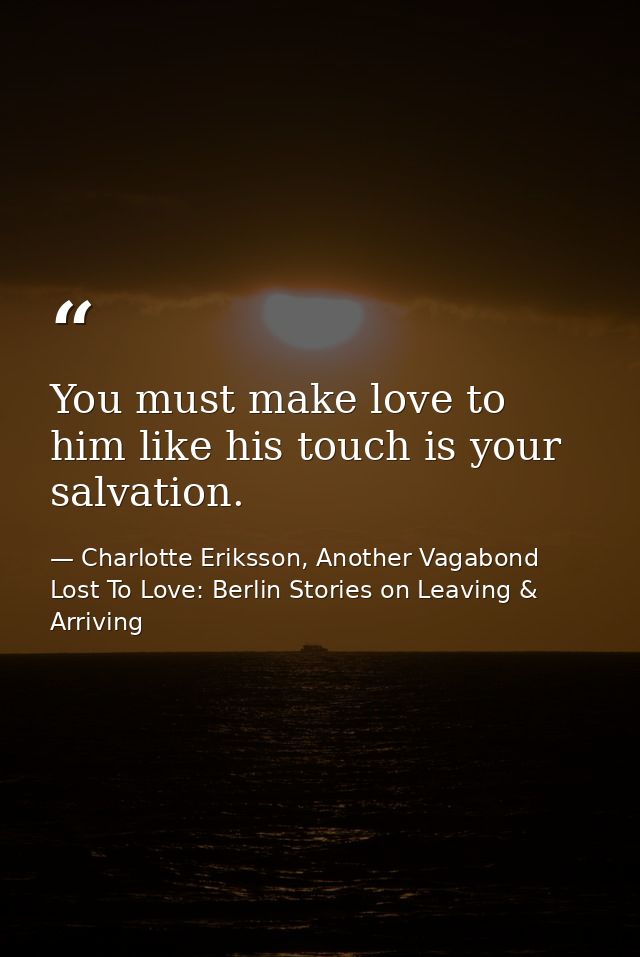 You must make love to him like his touch is your salvation. — Charlotte Eriksson, Another Vagabond Lost To Love: Berlin Stories on Leaving & Arriving