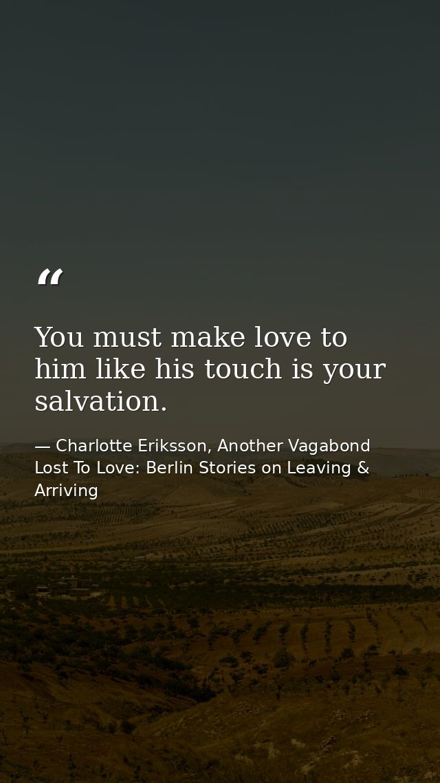 You must make love to him like his touch is your salvation. — Charlotte Eriksson, Another Vagabond Lost To Love: Berlin Stories on Leaving & Arriving