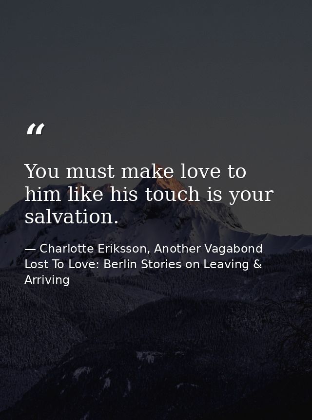 You must make love to him like his touch is your salvation. — Charlotte Eriksson, Another Vagabond Lost To Love: Berlin Stories on Leaving & Arriving