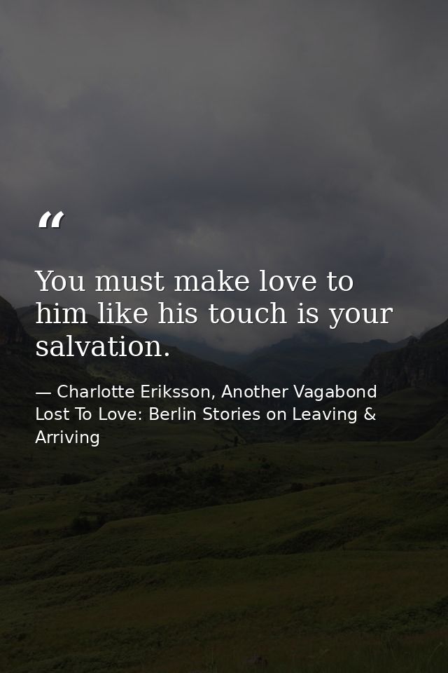 You must make love to him like his touch is your salvation. — Charlotte Eriksson, Another Vagabond Lost To Love: Berlin Stories on Leaving & Arriving