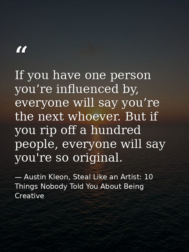 If you have one person you’re influenced by, everyone will say you’re the next whoever. But if you rip off a hundred peo — Austin Kleon, Steal Like an Artist: 10 Things Nobody Told You About Being Creative