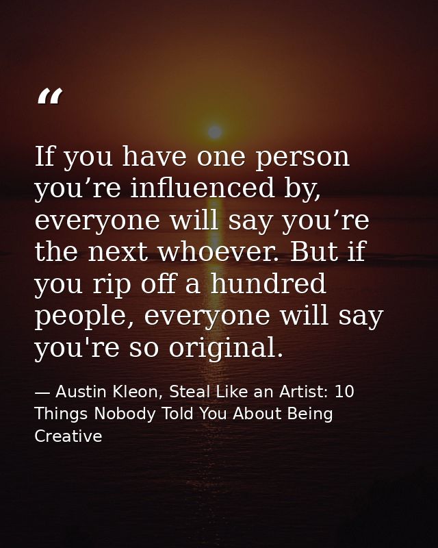 If you have one person you’re influenced by, everyone will say you’re the next whoever. But if you rip off a hundred peo — Austin Kleon, Steal Like an Artist: 10 Things Nobody Told You About Being Creative
