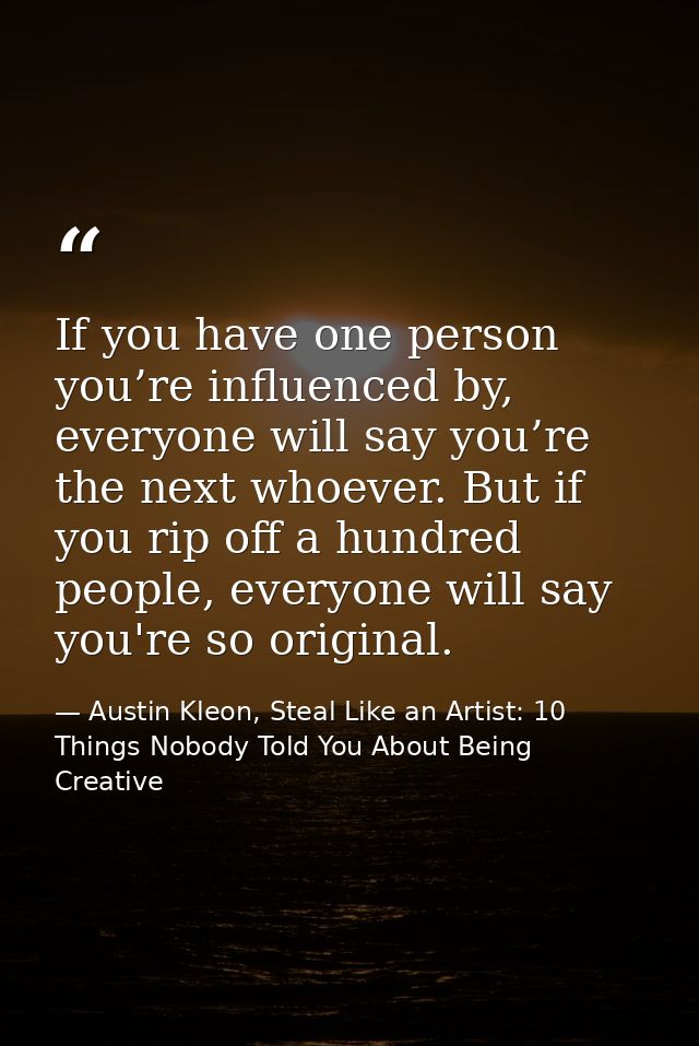If you have one person you’re influenced by, everyone will say you’re the next whoever. But if you rip off a hundred peo — Austin Kleon, Steal Like an Artist: 10 Things Nobody Told You About Being Creative