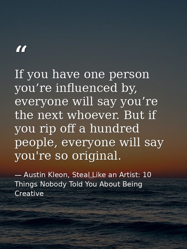 If you have one person you’re influenced by, everyone will say you’re the next whoever. But if you rip off a hundred peo — Austin Kleon, Steal Like an Artist: 10 Things Nobody Told You About Being Creative
