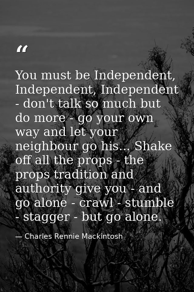 You must be Independent, Independent, Independent - don't talk so much but do more - go your own way and let your neighb — Charles Rennie Mackintosh